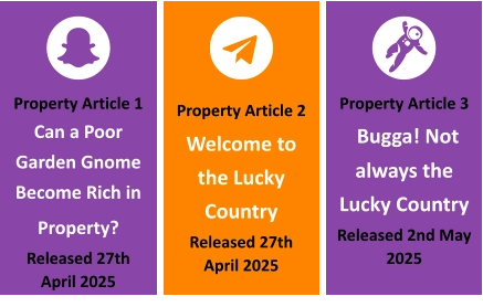 Property Article 1 Can a Poor Garden Gnome Become Rich in Property?  Released 27th April 2025 Property Article 2  Welcome to the Lucky Country Released 27th April 2025 Property Article 3  Bugga! Not always the Lucky Country Released 2nd May 2025
